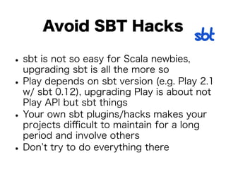 Avoid SBT Hacks 
• sbt is not so easy for Scala newbies, 
upgrading sbt is all the more so • Play depends on sbt version (e.g. Play 2.1 
w/ sbt 0.12), upgrading Play is about not 
Play API but sbt things • Your own sbt plugins/hacks makes your 
projects difficult to maintain for a long 
period and involve others • Don’t try to do everything there 
 