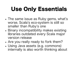 Use Only Essentials 
• The same issue as Ruby gems, what’s 
worse, Scala’s eco-system is still so 
smaller than Ruby’s one • Binary incompatibility makes existing 
libraries outdated every Scala major 
version release • Are you really ready to fork them? • Using Java assets (e.g. commons) 
internally is also worth thinking about 
 