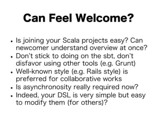 Can Feel Welcome? 
• Is joining your Scala projects easy? Can 
newcomer understand overview at once? • Don’t stick to doing on the sbt, don’t 
disfavor using other tools (e.g. Grunt) • Well-known style (e.g. Rails style) is 
preferred for collaborative works • Is asynchronosity really required now? • Indeed, your DSL is very simple but easy 
to modify them (for others)? 
 