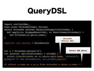 QueryDSL 
import scalikejdbc._! 
case class Attendee(name: String)! 
object Attendee extends SQLSyntaxSupport[Attendee] {! 
def apply(rs: WrappedResultSet, a: ResultName[Attendee]) = ! 
new Attendee(rs.get(a.name)) 
}! 
! 
implicit val session = AutoSession! 
! 
! 
val a = Attendee.syntax(“a”)! 
val seratch: Option[Attendee] = withSQL {! 
QueryDSL! 
(Mostly SQL) 
Actual SQL Query 
select.from(Attendee as a).where.eq(a.name, “seratch”)! 
}.map(rs => new Attendee(rs, a)).single.apply()! 
! 
// select a.name as n_on_a from attendee a where a.name = ? 
 