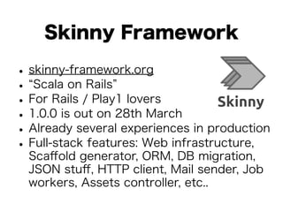 Skinny Framework 
• skinny-framework.org • “Scala on Rails” • For Rails / Play1 lovers • 1.0.0 is out on 28th March • Already several experiences in production • Full-stack features: Web infrastructure, 
Scaffold generator, ORM, DB migration, 
JSON stuff, HTTP client, Mail sender, Job 
workers, Assets controller, etc.. 
 