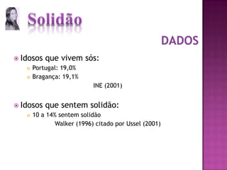 Idosos que vivem sós:Portugal: 19,0%Bragança: 19,1%INE (2001)Idosos que sentem solidão:10 a 14% sentem solidãoWalker (1996) citado por Ussel (2001)Dados