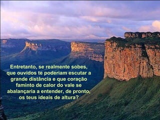 Entretanto, se realmente sobes, que ouvidos te poderiam escutar a grande distância e que coração faminto de calor do vale se abalançaria a entender, de pronto, os teus ideais de altura? 
