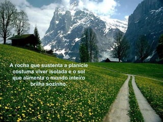 A rocha que sustenta a planície costuma viver isolada e o sol que alimenta o mundo inteiro brilha sozinho. 