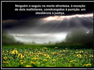 Ninguém o seguiu na morte afrontosa. à exceção de dois malfeitores, constrangidos à punição. em obediência à justiça. 