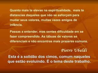 Quanto mais te elevas na espiritualidade,  mais te distancias daqueles que não se esforçam para mudar seus valores, muitas vezes amigos de infância.  Passas a entender, mas sentes dificuldade em se fazer compreendido. As tábuas de valores se diferenciam e não encontras mais prazeres comuns.  Pietro Ubaldi   Esta é a solidão dos cimos, comum naqueles que estão evoluindo. É o tema deste trabalho. 