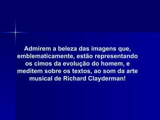 Admirem a beleza das imagens que, emblematicamente, estão representando os cimos da evolução do homem, e meditem sobre os textos, ao som da arte musical de Richard Clayderman! 