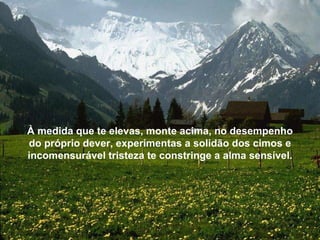 À medida que te elevas, monte acima, no desempenho do próprio dever, experimentas a solidão dos cimos e incomensurável tristeza te constringe a alma sensível. 