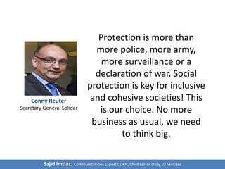 Protection is more than
more police, more army,
more surveillance or a
declaration of war. Social
protection is key for inclusive
and cohesive societies! This
is our choice. No more
business as usual, we need
to think big.
Sajid Imtiaz: Communications Expert CDKN, Chief Editor Daily 10 Minutes
Conny Reuter
Secretary General Solidar
 