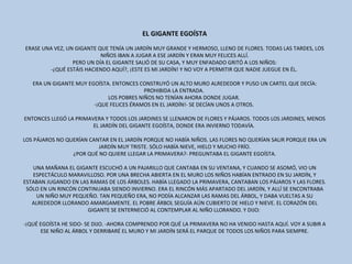 EL GIGANTE EGOÍSTA ERASE UNA VEZ, UN GIGANTE QUE TENÍA UN JARDÍN MUY GRANDE Y HERMOSO, LLENO DE FLORES. TODAS LAS TARDES, LOS NIÑOS IBAN A JUGAR A ESE JARDÍN Y ERAN MUY FELICES ALLÍ. PERO UN DÍA EL GIGANTE SALIÓ DE SU CASA, Y MUY ENFADADO GRITÓ A LOS NIÑOS: -¿QUÉ ESTÁIS HACIENDO AQUÍ?, ¡ESTE ES MI JARDÍN! Y NO VOY A PERMITIR QUE NADIE JUEGUE EN ÉL.  ERA UN GIGANTE MUY EGOÍSTA. ENTONCES CONSTRUYÓ UN ALTO MURO ALREDEDOR Y PUSO UN CARTEL QUE DECÍA: PROHIBIDA LA ENTRADA.  LOS POBRES NIÑOS NO TENÍAN AHORA DONDE JUGAR.  -¡QUE FELICES ÉRAMOS EN EL JARDÍN!- SE DECÍAN UNOS A OTROS.  ENTONCES LLEGÓ LA PRIMAVERA Y TODOS LOS JARDINES SE LLENARON DE FLORES Y PÁJAROS. TODOS LOS JARDINES, MENOS EL JARDÍN DEL GIGANTE EGOÍSTA, DONDE ERA INVIERNO TODAVÍA.  LOS PÁJAROS NO QUERÍAN CANTAR EN EL JARDÍN PORQUE NO HABÍA NIÑOS. LAS FLORES NO QUERÍAN SALIR PORQUE ERA UN JARDÍN MUY TRISTE. SÓLO HABÍA NIEVE, HIELO Y MUCHO FRÍO. ¿POR QUÉ NO QUIERE LLEGAR LA PRIMAVERA?- PREGUNTABA EL GIGANTE EGOÍSTA. UNA MAÑANA EL GIGANTE ESCUCHÓ A UN PAJARILLO QUE CANTABA EN SU VENTANA, Y CUANDO SE ASOMÓ, VIO UN ESPECTÁCULO MARAVILLOSO. POR UNA BRECHA ABIERTA EN EL MURO LOS NIÑOS HABÍAN ENTRADO EN SU JARDÍN, Y ESTABAN JUGANDO EN LAS RAMAS DE LOS ÁRBOLES. HABÍA LLEGADO LA PRIMAVERA, CANTABAN LOS PÁJAROS Y LAS FLORES. SÓLO EN UN RINCÓN CONTINUABA SIENDO INVIERNO. ERA EL RINCÓN MÁS APARTADO DEL JARDÍN, Y ALLÍ SE ENCONTRABA UN NIÑO MUY PEQUEÑO. TAN PEQUEÑO ERA, NO PODÍA ALCANZAR LAS RAMAS DEL ÁRBOL, Y DABA VUELTAS A SU ALREDEDOR LLORANDO AMARGAMENTE. EL POBRE ÁRBOL SEGUÍA AÚN CUBIERTO DE HIELO Y NIEVE. EL CORAZÓN DEL GIGANTE SE ENTERNECIÓ AL CONTEMPLAR AL NIÑO LLORANDO. Y DIJO:  -¡QUÉ EGOÍSTA HE SIDO- SE DIJO. -AHORA COMPRENDO POR QUÉ LA PRIMAVERA NO HA VENIDO HASTA AQUÍ. VOY A SUBIR A ESE NIÑO AL ÁRBOL Y DERRIBARÉ EL MURO Y MI JARDÍN SERÁ EL PARQUE DE TODOS LOS NIÑOS PARA SIEMPRE. 