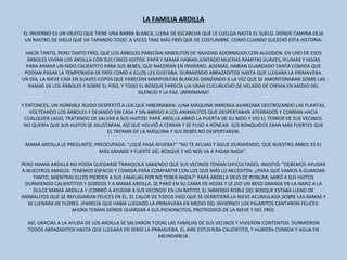 LA FAMILIA ARDILLA   EL INVIERNO ES UN VIEJITO QUE TIENE UNA BARBA BLANCA, LLENA DE ESCARCHA QUE LE CUELGA HASTA EL SUELO. DONDE CAMINA DEJA UN RASTRO DE HIELO QUE VA TAPANDO TODO. A VECES TRAE MÁS FRÍO QUE DE COSTUMBRE, COMO CUANDO SUCEDIÓ ESTA HISTORIA:   HACÍA TANTO, PERO TANTO FRÍO, QUE LOS ÁRBOLES PARECÍAN ARBOLITOS DE NAVIDAD ADORNADOS CON ALGODÓN. EN UNO DE ESOS ÁRBOLES VIVÍAN LOS ARDILLA CON SUS CINCO HIJITOS. PAPÁ Y MAMÁ HABÍAN JUNTADO MUCHAS RAMITAS SUAVES, PLUMAS Y HOJAS PARA ARMAR UN NIDO CALIENTITO PARA SUS BEBÉS, QUE NACERÍAN EN INVIERNO. ADEMÁS, HABÍAN GUARDADO TANTA COMIDA QUE PODÍAN PASAR LA TEMPORADA DE FRÍO COMO A ELLOS LES GUSTABA: DURMIENDO ABRAZADITOS HASTA QUE LLEGARA LA PRIMAVERA. UN DÍA, LA NIEVE CAÍA EN SUAVES COPOS QUE PARECÍAN MARIPOSITAS BLANCAS DANZANDO A LA VEZ QUE SE AMONTONABAN SOBRE LAS RAMAS DE LOS ÁRBOLES Y SOBRE EL PISO, Y TODO EL BOSQUE PARECÍA UN GRAN CUCURUCHO DE HELADO DE CREMA EN MEDIO DEL SILENCIO Y LA PAZ. ¡BRRRMMM!   Y ENTONCES, UN HORRIBLE RUIDO DESPERTÓ A LOS QUE HIBERNABAN: ¡UNA MÁQUINA INMENSA AVANZABA DESTROZANDO LAS PLANTAS, VOLTEANDO LOS ÁRBOLES Y DEJANDO SIN CASA Y SIN ABRIGO A LOS ANIMALITOS QUE DESPERTABAN ATERRADOS Y CORRÍAN HACIA CUALQUIER LADO, TRATANDO DE SALVAR A SUS HIJITOS! PAPÁ ARDILLA ABRIÓ LA PUERTA DE SU NIDO Y VIO EL TERROR DE SUS VECINOS. NO QUERÍA QUE SUS HIJITOS SE ASUSTARAN, ASÍ QUE VOLVIÓ A CERRAR Y SE PUSO A RONCAR. SUS RONQUIDOS ERAN MÁS FUERTES QUE EL TRONAR DE LA MÁQUINA Y SUS BEBÉS NO DESPERTARON.   MAMÁ ARDILLA LE PREGUNTÓ, PREOCUPADA: "¿QUÉ PASA AFUERA?" "NO TE AFLIJAS Y SIGUE DURMIENDO, QUE NUESTRO ÁRBOL ES EL MÁS GRANDE Y FUERTE DEL BOSQUE Y NO NOS VA A PASAR NADA".    PERO MAMÁ ARDILLA NO PODÍA QUEDARSE TRANQUILA SABIENDO QUE SUS VECINOS TENÍAN DIFICULTADES. INSISTIÓ: "DEBEMOS AYUDAR A NUESTROS AMIGOS: TENEMOS ESPACIO Y COMIDA PARA COMPARTIR CON LOS QUE MÁS LO NECESITEN. ¿PARA QUÉ VAMOS A GUARDAR TANTO, MIENTRAS ELLOS PIERDEN A SUS FAMILIAS POR NO TENER NADA?" PAPÁ ARDILLA DEJÓ DE RONCAR; MIRÓ A SUS HIJITOS DURMIENDO CALIENTITOS Y GORDOS Y A MAMÁ ARDILLA. SE PARÓ EN SU CAMA DE HOJAS Y LE DIO UN BESO GRANDE EN LA NARIZ A LA DULCE MAMÁ ARDILLA Y ¡CORRIÓ A AYUDAR A SUS VECINOS! EN UN RATITO, EL INMENSO ROBLE DEL BOSQUE ESTABA LLENO DE ANIMALITOS QUE SE REFUGIARON FELICES EN ÉL. EL CALOR DE TODOS HIZO QUE SE DERRITIERA LA NIEVE ACUMULADA SOBRE LAS RAMAS Y SE LLENARA DE FLORES. ¡PARECÍA QUE HABÍA LLEGADO LA PRIMAVERA EN MEDIO DEL INVIERNO! LOS PAJARITOS CANTARON FELICES: AHORA TENÍAN DÓNDE GUARDAR A SUS PICHONCITOS, PROTEGIDOS DE LA NIEVE Y DEL FRÍO.   ASÍ, GRACIAS A LA AYUDA DE LOS ARDILLA SE SALVARON TODAS LAS FAMILIAS DE SUS VECINOS Y VIVIERON CONTENTOS. DURMIERON TODOS ABRAZADITOS HASTA QUE LLEGARA EN SERIO LA PRIMAVERA, EL AIRE ESTUVIERA CALIENTITO, Y HUBIERA COMIDA Y AGUA EN ABUNDANCIA. 