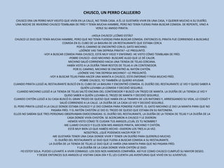 CHUSCO, UN PERRO CALLEJERO   CHUSCO ERA UN PERRO MUY VIEJITO QUE VIVÍA EN LA CALLE, NO TENÍA CASA. A ÉL LE GUSTARÍA VIVIR EN UNA CASA, Y QUERER MUCHO A SU DUEÑO.  UNA NOCHE DE INVIERNO CHUSCO TEMBLABA DE FRÍO Y TENÍA MUCHA HAMBRE, PERO NO TENÍA FUERAS PARA BUSCAR COMIDA. DE REPENTE, VINO A VERLE SU AMIGO PIRATA:   -¡HOLA CHUSCO! ¿CÓMO ESTÁS? CHUSCO LE DIJO QUE TENÍA MUCHA HAMBRE, PERO QUE NO TENÍA FUERZAS PARA BUSCAR COMIDA. ENTONCES EL PIRATA FUE CORRIENDO A BUSCARLE COMIDA EN EL CUBO DE LA BASURA DE UN RESTAURANTE QUE ESTABA CERCA POR EL CAMINO SE ENCONTRÓ CON EL GATO MICHINO. -¿DÓNDE VAS TAN DEPRISA PIRATA? –LE PREGUNTÓ. -VOY A BUSCAR COMIDA PARA CHUSCO, ESTÁ MUY VIEJO Y ENFERMO. HE VISTO CÓMO TEMBLABA DE FRÍO. -POBRE CHUSCO –DIJO MICHINO- BUSCARÉ ALGO QUE LE DÉ CALOR. MICHINO SALIÓ CORRIENDO HACIA UNA TIENDA DE TELAS CERCANA. HABÍA VISTO A LA DUEÑA TIRAR RESTOS DE TELAS A UN CONTENEDOR. POR EL CAMINO, MICHINO SE ENCONTRÓ AL RATÓN CHITÓN. -¿DÓNDE VAS TAN DEPRISA MICHINO? –LE PREGUNTÓ. -VOY A BUSCAR TELAS PARA HACER UNA MANTA A CHUSCO, ESTÁ ENFERMO Y PASA MUCHO FRÍO. -POBRE CHUSCO, YO TAMBIÉN LE QUIERO AYUDAR.  CUANDO PIRATA LLEGÓ AL RESTAURANTE BUSCÓ EN EL CUBO DE LA BASURA Y ENCONTRÓ COMIDA. EL DUEÑO DEL RESTAURANTE LE VIO Y QUISO SABER A QUIÉN LLEVABA LA COMIDA Y DECIDIÓ SEGUIRLE. CUANDO MICHINO LLEGÓ A LA TIENDA DE TELAS SALTÓ ENCIMA DEL CONTENEDOR Y BUSCÓ UN TROZO DE MANTA. LA DUEÑA DE LA TIENDA LE VIO Y QUISO SABER A QUIÉN LLEVABA EL TROZO DE MANTA Y DECIDIÓ SEGUIRLE. CUANDO CHITÓN LLEGÓ A SU CASA BUSCÓ EL GRAN TROZO DE QUESO QUE HABÍA EN LA TRAMPA DE LOS RATONES Y, ARRIESGANDO SU VIDA, LO COGIÓ Y SALIÓ CORRIENDO A LA CALLE. LA DUEÑA DE LA CASA LO VIO Y DECIDIÓ SEGUIRLE. EL PERO PIRATA LLEGÓ A LA CALLE DONDE ESTABA CHUSCO Y LE DIO COMIDA PARA PONERSE FUERTE. EL GATO MICHINO LE DIO LA MANTA PARA QUE NO PASARA FRÍO. Y EL RATÓN CHISTÓN LE DIO EL TROZO DE QUESO QUE ESTABA EN SU RATONERA. ELLOS NO SABÍAN QUE TRES PERSONAS OBSERVABAN EMOCIONADAS: EL DUEÑO DEL RESTAURANTE, LA DUEÑA DE LA TIENDA DE TELAS Y LA DUEÑA DE LA CASA DONDE VIVÍA CHISTÓN. SE ACERCARON A CHUSCO Y LE DIJERON: -HEMOS VISTO CÓMO TE CUIDAN TUS AMIGOS ¿CUÁL ES TU NOMBRE? -ME LLAMO CHUSCO Y ELLOS SON MIS AMIGOS PIRATA, MICHINO Y CHITÓN. ESTÁ MUY BIEN LO QUE HABÉIS HECHO –DIJERON LOS TRES A LA VEZ. NOSOTROS, ¿QUÉ PODEMOS HACER POR TI? -ME GUSTARÍA TENER UNA CASA DONDE VIVIR Y TENER UN DUEÑO PARA QUERERLO MUCHO.  EL DUEÑO DEL RESTAURANTE LE DIJO QUE FUERA A BUSCAR COMIDA A SU RESTAURANTE. LA DUEÑA DE LA TIENDA DE TELAS LE DIJO QUE LE HARÍA UNA MANTA PARA QUE NO PASARA FRÍO. Y LA DUEÑA DE LA CASA DONDE VIVÍA CHITÓN LE DIJO: -YO ESTOY SOLA. PUEDO LLEVARTE A VIVIR CONMIGO. LOS DOS NOS HAREMOS COMPAÑÍA. ASÍ FUE COMO CHUSCO CUMPLIÓ SU MAYOR DESEO. Y DESDE ENTONCES SUS AMIGOS LE VISITAN CADA DÍA Y ÉL LES CUENTA LAS AVENTURAS QUE VIVIÓ EN SU JUVENTUD. 