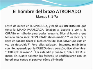 El hombre del brazo ATROFIADO Marcos 3, 1-7a Entró de nuevo en la SINAGOGA, y había allí UN HOMBRE que tenía la MANO PARALIZADA. Estaban al acecho a ver si le CURABA en sábado para poder acusarle. Dice al hombre que tenía la mano seca: "LEVÁNTATE ahí en medio.“ Y les dice: "¿Es lícito en sábado hacer el bien en vez del mal, salvar una vida en vez de destruirla?" Pero ellos callaban. Entonces, mirándoles con IRA, apenado por la DUREZA de su corazón, dice al hombre: "EXTIENDE la mano." Él la extendió y quedó RESTABLECIDA su mano. En cuanto salieron los fariseos, se confabularon con los herodianos contra él para ver cómo eliminarle. 