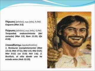 Πήρωσις   ( pērōsis),  εως ( eōs),  ἡ ( hē). Ceguera (Mar 3:5). Πώρωσις   ( pōrōsis),  εως ( eōs),  ἡ ( hē). Terquedad, endurecimiento (del corazón) (Mar 3:5; Rom 11:25; Efe 4:18).  ἀποκαθίστημι   ( apokathistēmi).  1. Restaurar (completamente) (Mat 12:13; Mat 17:11; Mar 3:5; Mar 8:25; Mar 9:12; Luc 6:10; Hch 1:6). 2. Restituir, al sitio donde uno ha estado antes (Heb 13:19).  