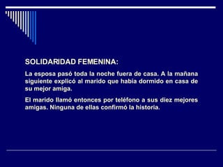 SOLIDARIDAD FEMENINA: La esposa pasó toda la noche fuera de casa. A la mañana siguiente explicó al marido que había dormido en casa de su mejor amiga. El marido llamó entonces por teléfono a sus diez mejores amigas. Ninguna de ellas confirmó la historia.