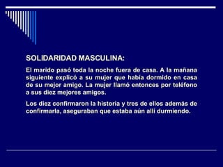 SOLIDARIDAD MASCULINA: El marido pasó toda la noche fuera de casa. A la mañana siguiente explicó a su mujer que había dormido en casa de su mejor amigo. La mujer llamó entonces por teléfono a sus diez mejores amigos. Los diez confirmaron la historia y tres de ellos además de confirmarla, aseguraban que estaba aún allí durmiendo.