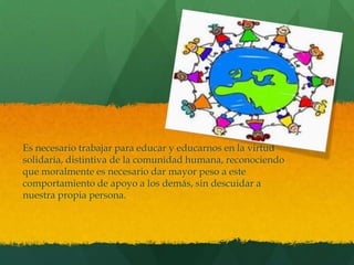 Es necesario trabajar para educar y educarnos en la virtud
solidaria, distintiva de la comunidad humana, reconociendo
que moralmente es necesario dar mayor peso a este
comportamiento de apoyo a los demás, sin descuidar a
nuestra propia persona.
 