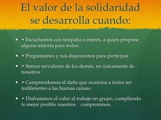 El valor de la solidaridad
se desarrolla cuando:
 • Escuchamos con simpatía e interés, a quien propone
alguna mejoría para todos.
 • Preguntamos y nos disponemos para participar.
 • Somos servidores de los demás, no únicamente de
nosotros.
 • Comprendemos el daño que ocasiona a todos ser
indiferentes a las buenas causas.
 • Disfrutamos el valor al trabajo en grupo, cumpliendo
lo mejor posible nuestros compromisos.
 