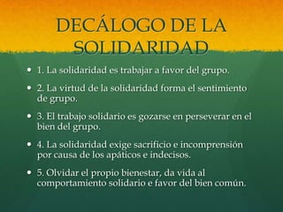 DECÁLOGO DE LA
SOLIDARIDAD
 1. La solidaridad es trabajar a favor del grupo.
 2. La virtud de la solidaridad forma el sentimiento
de grupo.
 3. El trabajo solidario es gozarse en perseverar en el
bien del grupo.
 4. La solidaridad exige sacrificio e incomprensión
por causa de los apáticos e indecisos.
 5. Olvidar el propio bienestar, da vida al
comportamiento solidario e favor del bien común.
 