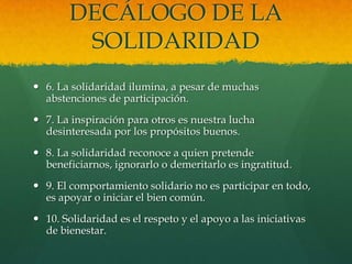 DECÁLOGO DE LA
SOLIDARIDAD
 6. La solidaridad ilumina, a pesar de muchas
abstenciones de participación.
 7. La inspiración para otros es nuestra lucha
desinteresada por los propósitos buenos.
 8. La solidaridad reconoce a quien pretende
beneficiarnos, ignorarlo o demeritarlo es ingratitud.
 9. El comportamiento solidario no es participar en todo,
es apoyar o iniciar el bien común.
 10. Solidaridad es el respeto y el apoyo a las iniciativas
de bienestar.
 