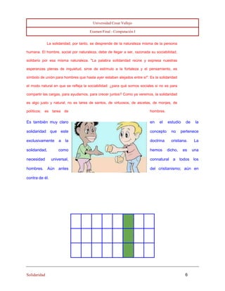 Universidad Cesar Vallejo 
Examen Final - Computación I 
Solidaridad 6 
La solidaridad, por tanto, se desprende de la naturaleza misma de la persona humana. El hombre, social por naturaleza, debe de llegar a ser, razonada su sociabilidad, solidario por esa misma naturaleza. "La palabra solidaridad reúne y expresa nuestras esperanzas plenas de inquietud, sirve de estímulo a la fortaleza y el pensamiento, es símbolo de unión para hombres que hasta ayer estaban alejados entre sí". Es la solidaridad el modo natural en que se refleja la sociabilidad: ¿para qué somos sociales si no es para compartir las cargas, para ayudarnos, para crecer juntos? Como ya veremos, la solidaridad es algo justo y natural; no es tarea de santos, de virtuosos, de ascetas, de monjes, de políticos; es tarea de hombres. 
Es también muy claro en el estudio de la solidaridad que este concepto no pertenece exclusivamente a la doctrina cristiana. La solidaridad, como hemos dicho, es una necesidad universal, connatural a todos los hombres. Aún antes del cristianismo; aún en contra de él. 
 