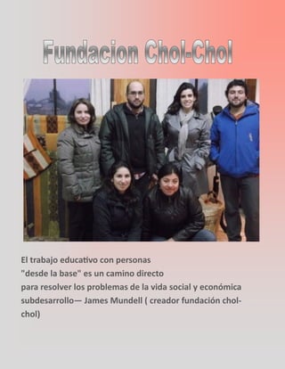 El trabajo educativo con personas
"desde la base" es un camino directo
para resolver los problemas de la vida social y económica
subdesarrollo— James Mundell ( creador fundación chol-
chol)
 