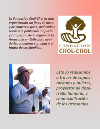 La Fundación Chol-Chol es una
organización sin fines de lucro
y de comercio justo, dedicada a
servir a la población mapuche
y campesina de la región de la
Araucanía en Chile para ayu-
darles a mejorar sus vidas y el
futuro de sus familias.
Esto lo realizamos
a través de capaci-
taciones y talleres,
proyectos de desa-
rrollo humano, y
comercialización
de las artesanías.
 