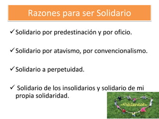 Razones para ser Solidario
Solidario por predestinación y por oficio.
Solidario por atavismo, por convencionalismo.
Solidario a perpetuidad.
 Solidario de los insolidarios y solidario de mi
propia solidaridad.
 