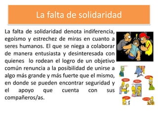 La falta de solidaridad
La falta de solidaridad denota indiferencia,
egoísmo y estrechez de miras en cuanto a
seres humanos. El que se niega a colaborar
de manera entusiasta y desinteresada con
quienes lo rodean el logro de un objetivo
común renuncia a la posibilidad de unirse a
algo más grande y más fuerte que el mismo,
en donde se pueden encontrar seguridad y
el apoyo que cuenta con sus
compañeros/as.
 