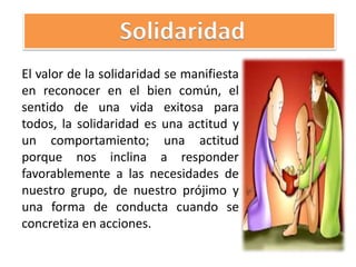 El valor de la solidaridad se manifiesta
en reconocer en el bien común, el
sentido de una vida exitosa para
todos, la solidaridad es una actitud y
un comportamiento; una actitud
porque nos inclina a responder
favorablemente a las necesidades de
nuestro grupo, de nuestro prójimo y
una forma de conducta cuando se
concretiza en acciones.
Solidaridad
 