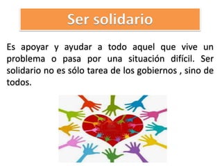 Es apoyar y ayudar a todo aquel que vive un
problema o pasa por una situación difícil. Ser
solidario no es sólo tarea de los gobiernos , sino de
todos.
Ser solidario
 