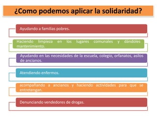 ¿Como podemos aplicar la solidaridad?
Ayudando a familias pobres.
Haciendo limpieza en los lugares comunales y dándoles
mantenimiento.
Ayudando en las necesidades de la escuela, colegio, orfanatos, asilos
de ancianos.
Atendiendo enfermos.
acompañando a ancianos y haciendo actividades para que se
entretengan.
Denunciando vendedores de drogas.
 