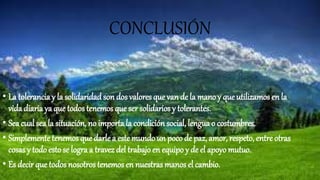 CONCLUSIÓN
• La tolerancia y la solidaridad son dos valores que van de la mano y que utilizamos en la
vida diaria ya que todos tenemos que ser solidarios y tolerantes.
• Seacual seala situación, no importala condición social, lengua o costumbres.
• Simplementetenemos que darle a este mundoun poco de paz, amor, respeto, entre otras
cosas y todo estose logra a travez del trabajo en equipo y de el apoyo mutuo.
• Es decir que todos nosotros tenemos en nuestras manos el cambio.
 