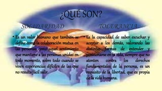 ¿QUÉ SON?
SOLIDARIDAD
• Es un valor humano que también se
define como la colaboración mutua en
las personas como aquel sentimiento
que mantiene a las personas unidas en
todo momento, sobre todo cuando se
viven experiencias difíciles de las que
no resulta fácil salir.
TOLERANCIA
• Es la capacidad de saber escuchar y
aceptar a los demás, valorando las
distintas formas de entender y
posicionarse en la vida, siempre que no
atenten contra los derechos
fundamentales de la persona, es un
requisito de la libertad, que es propia
de la vida humana.
 