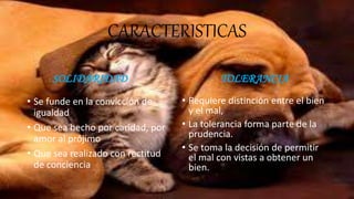 CARACTERISTICAS
SOLIDARIDAD
• Se funde en la convicción de
igualdad
• Que sea hecho por caridad, por
amor al prójimo
• Que sea realizado con rectitud
de conciencia
TOLERANCIA
• Requiere distinción entre el bien
y el mal,
• La tolerancia forma parte de la
prudencia.
• Se toma la decisión de permitir
el mal con vistas a obtener un
bien.
 