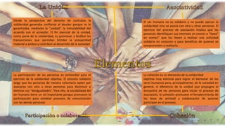 Desde la perspectiva del derecho de contratos la
solidaridad generaba confianza al deudor porque se le
garantizaba, mediante la “unidad”, la inmutabilidad del
acuerdo con el acreedor. El fin esencial de la unidad,
como parte de la solidaridad, es promover y facilitar las
transacciones que permitan brindar la prosperidad
material a ambos y contribuir al desarrollo de la sociedad.
El ser humano no es solidario y no puede ejercer la
solidaridad sino se asocia con otra u otras personas. El
ejercicio del proceso de asociación implica que las
personas identifiquen sus intereses en común o “lazos”
en común” que los lleven a realizar una actividad
solidaria en conjunto y para beneficio de quienes se
comprometen a realizarla.
La participación de las personas es primordial para el
ejercicio de la solidaridad objetiva. El proceso solidario
exige que las personas de manera voluntaria opten por
asociarse con otra u otras personas para disminuir o
eliminar sus “desigualdades”. Para ello, la sociabilidad del
ser humano tiene un rol importante porque promueve la
participación para entablar procesos de comunicación
con las demás personas
La cohesión es un elemento de la solidaridad
objetiva muy esencial para lograr el bienestar de los
seres humanos pero, principalmente, de la sociedad en
general. A diferencia de la unidad que propugna el
encuentro de las personas para iniciar el proceso de
asociación, la cohesión promueve el fortalecimiento de
los lazos de amistad y colaboración de quienes
participan en el proceso.
 