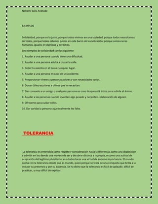 Nohemí Solís Andrade
EJEMPLOS
Solidaridad, porque es lo justo, porque todos vivimos en una sociedad, porque todos necesitamos
de todos, porque todos estamos juntos en este barco de la civilización; porque somos seres
humanos, iguales en dignidad y derechos.
Los ejemplos de solidaridad son los siguiente
1. Ayudar a una persona cuando tiene una dificultad.
2. Ayudar a una persona adulta a cruzar la calle.
3. Ceder tu asiento en el bus o cualquier lugar.
4. Ayudar a una persona en caso de un accidente.
5. Proporcionar víveres a personas pobres y con necesidades varias.
6. Donar útiles escolares a chicos que lo necesitan.
7. Dar consuelo a un amigo o cualquier persona en caso de que esté triste para subirle el ánimo.
8. Ayudar a las personas cuando levantan algo pesado y necesiten colaboración de alguien.
9. Ofrecerte para cuidar niños.
10. Dar caridad a personas que realmente les falte.
TOLERANCIA
La tolerancia es entendida como respeto y consideración hacia la diferencia, como una disposición
a admitir en los demás una manera de ser y de obrar distinta a la propia, o como una actitud de
aceptación del legítimo pluralismo, es a todas luces una virtud de enorme importancia. El mundo
sueña con la tolerancia desde que es mundo, quizá porque se trata de una conquista que brilla a la
vez por su presencia y por su ausencia. Se ha dicho que la tolerancia es fácil de aplaudir, difícil de
practicar, y muy difícil de explicar.
 