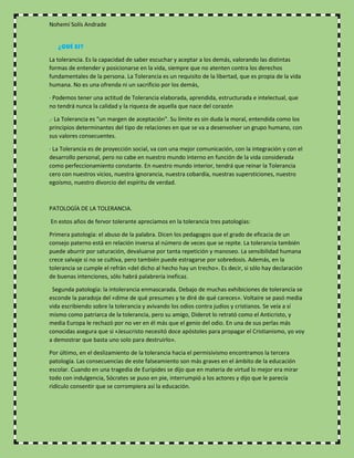 Nohemí Solís Andrade
¿QUÉ ES?
La tolerancia. Es la capacidad de saber escuchar y aceptar a los demás, valorando las distintas
formas de entender y posicionarse en la vida, siempre que no atenten contra los derechos
fundamentales de la persona. La Tolerancia es un requisito de la libertad, que es propia de la vida
humana. No es una ofrenda ni un sacrificio por los demás,
· Podemos tener una actitud de Tolerancia elaborada, aprendida, estructurada e intelectual, que
no tendrá nunca la calidad y la riqueza de aquella que nace del corazón
.· La Tolerancia es "un margen de aceptación". Su límite es sin duda la moral, entendida como los
principios determinantes del tipo de relaciones en que se va a desenvolver un grupo humano, con
sus valores consecuentes.
· La Tolerancia es de proyección social, va con una mejor comunicación, con la integración y con el
desarrollo personal, pero no cabe en nuestro mundo interno en función de la vida considerada
como perfeccionamiento constante. En nuestro mundo interior, tendrá que reinar la Tolerancia
cero con nuestros vicios, nuestra ignorancia, nuestra cobardía, nuestras supersticiones, nuestro
egoísmo, nuestro divorcio del espíritu de verdad.
PATOLOGÍA DE LA TOLERANCIA.
En estos años de fervor tolerante apreciamos en la tolerancia tres patologías:
Primera patología: el abuso de la palabra. Dicen los pedagogos que el grado de eficacia de un
consejo paterno está en relación inversa al número de veces que se repite. La tolerancia también
puede aburrir por saturación, devaluarse por tanta repetición y manoseo. La sensibilidad humana
crece salvaje si no se cultiva, pero también puede estragarse por sobredosis. Además, en la
tolerancia se cumple el refrán «del dicho al hecho hay un trecho». Es decir, si sólo hay declaración
de buenas intenciones, sólo habrá palabrería ineficaz.
Segunda patología: la intolerancia enmascarada. Debajo de muchas exhibiciones de tolerancia se
esconde la paradoja del «dime de qué presumes y te diré de qué careces». Voltaire se pasó media
vida escribiendo sobre la tolerancia y avivando los odios contra judíos y cristianos. Se veía a sí
mismo como patriarca de la tolerancia, pero su amigo, Diderot lo retrató como el Anticristo, y
media Europa le rechazó por no ver en él más que el genio del odio. En una de sus perlas más
conocidas asegura que si «Jesucristo necesitó doce apóstoles para propagar el Cristianismo, yo voy
a demostrar que basta uno solo para destruirlo».
Por último, en el deslizamiento de la tolerancia hacia el permisivismo encontramos la tercera
patología. Las consecuencias de este falseamiento son más graves en el ámbito de la educación
escolar. Cuando en una tragedia de Eurípides se dijo que en materia de virtud lo mejor era mirar
todo con indulgencia, Sócrates se puso en pie, interrumpió a los actores y dijo que le parecía
ridículo consentir que se corrompiera así la educación.
 