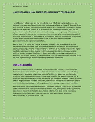 Nohemí Solís Andrade
¿QUÉ RELACIÓN HAY ENTRE SOLIDARIDAD Y TOLERANCIA?
La solidaridad y la tolerancia son muy importantes en la vida del ser humano y tenemos que
defender estos valores en la convivencia, pues hasta ahora se habla de ellos en la distancia, desde
lejos, con unas actitudes cotidianas que muchas veces no son coherentes con las manifestaciones
verbales que se realizan. Vivimos en un mundo con unas enormes posibilidades, pero con una
cultura dominante insolidaria e intolerante: insolidaria respecto a los graves problemas que no
afectan al propio bienestar y que amenazan continuamente a amplias capas desfavorecidas de la
población; insolidaria ante la asimetría entre los problemas norte-sur; insolidaria en un mundo en
que los medios de comunicación nos han acercado en distancia pero nos han hecho,
paradójicamente, más lejanos unos de otros,...
La diversidad es un hecho, una riqueza, un aspecto saludable en la sociedad humana, pues
descubre nuevas posibilidades y nos desafía a considerar otras alternativas, evitando que nos
estanquemos, aunque muchas veces también crea conflictos. El pluralismo en la sociedad implica
que todos sus integrantes (con caracteres diferenciados por cuestiones culturales, sociales,
políticas, raciales, sexuales, ideológicas,...) deben ser tenidos en cuenta y respetados como
elementos que pueden favorecer un mejor desarrollo cualitativo del patrimonio común del grupo.
Así pues, el pluralismo y la diversidad nos enriquecen como humanidad.
CONCLUSIÓN.
Reflexión sobre la tolerancia, basado en la experiencia personal, familiar y social. Practicar la
tolerancia: es necesario recordar que todos somos miembros de una misma humanidad. Hay
rasgos comunes a todos y a cada uno de nosotros. También hay rasgos que nos diferencian y
confirman nuestra propia individualidad y nuestra personalidad. Tal vez tengamos que vivir la
convicción de que los dones espirituales, o materiales que poseemos, debemos hacerlos fructificar
en bien del prójimo o en bien de la comunidad, comenzando con la comunidad familiar. Por este
motivo es indispensable adquirir, cultivar y ejercitar las virtudes; principalmente la humildad.
En consecuencia, la actitud de la tolerancia está fundamentada en los cuatro pilares de reseñados.
Todos ellos enfocan un aspecto de la verdad del hombre finito, contingente, creatural, pero con
capacidad de trascenderse hacia las cosas, hacia el prójimo, hacia Dios. Somos inacabados,
insatisfechos, imperfectos, pero estamos en camino hacia la plenitud de la Felicidad.
Esforcémonos en no equivocarnos de ruta.
 