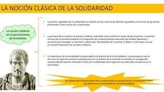 LA NOCIÓN CLÁSICA DE LA SOLIDARIDAD
La noción solidaria
en el pensamiento
de Aristóteles
• La primacía de la virtud en la práctica solidaria, entendida como el término medio de dos extremos. La práctica
virtuosa de la amistad (solidaria) es la expresión del comportamiento mesurado del hombre (pasiones y
acciones) para conseguir su bienestar y desarrollo. Acompañada de la actitud, el deber y el principio, los que
en conjunto favorecen las acciones solidarias.
• La importancia de la sociabilidad y la gratuidad en la práctica de la virtud solidaria. La preocupación por el
otro, por los lazos de amistad, la perseverancia en la práctica de la virtud de la amistad y la consiguiente
reciprocidad del prójimo sintetizan el éxito de la solidaridad como logro de una adecuada convivencia en la
comunidad.
• La función reguladora de la solidaridad en relación con los criterios de libertad e igualdad y en función de garantizar
el bienestar o bien común de la comunidad.
.
Se requiere del fortalecimiento de la reciprocidad y la constancia de la virtud como medios
que determinen la sinceridad de la amistad solidaria
 