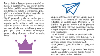 Luego bajó al bosque porque escuchó un
llanto, al acercarse vio, que era un monito
que había perdido su cola. Dibujó entonces
una larga cola peluda y con un pin… pin…
plaf… tu sonrisa se dibujará, colocó la cola
y el mono contento le agradeció
Siguió paseando y dando vueltas por el
mundo, feliz por sus obras, cuando de
repente casi lo tumba un avión que venía
cayendo porque le faltaba un ala. Dibujo
entonces el ala que le faltaba y con un
pin… pin… plaf… tu sonrisa se dibujará,
pegó el ala y el avión continuó su vuelo
veloz.
Un poco extenuado por el viaje, lapicito paró a
descansar a la sombra de los muros que
rodeaban el castillo real. Despacito y en
puntitas de pie se acercó a él la princesa
Carola y lo tomó entre sus manos suavemente.
El lápiz mágico se despertó asustado, pero la
bella niña le dijo:
-No te asustes… Acabas de salvar mi vida…
Yo viajaba en ese avión. Pero también vi, a
través de él, las otras obras buenas que hiciste,
y por ello quiero imitar tu solidaridad.
-Pero, ¿cómo?, ¿qué debo hacer? -preguntó
lapicito
-Nada -le respondió la princesa-. Sólo seguir
siendo tan solidario con los demás. Como yo
aprendí… otros también lo harán
 