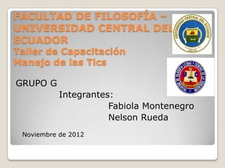 FACULTAD DE FILOSOFÍA –
UNIVERSIDAD CENTRAL DEL
ECUADOR
Taller de Capacitación
Manejo de las Tics

GRUPO G
           Integrantes:
                      Fabiola Montenegro
                      Nelson Rueda
 Noviembre de 2012
 
