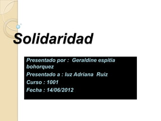 Solidaridad
 Presentado por : Geraldine espitia
 bohorquez
 Presentado a : luz Adriana Ruiz
 Curso : 1001
 Fecha : 14/06/2012
 