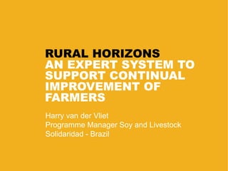 RURAL HORIZONS
AN EXPERT SYSTEM TO
SUPPORT CONTINUAL
IMPROVEMENT OF
FARMERS
Harry van der Vliet
Programme Manager Soy and Livestock
Solidaridad - Brazil
 