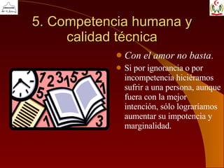 5. Competencia humana y calidad técnica Con el amor no basta . Si por ignorancia o por incompetencia hiciéramos sufrir a una persona, aunque fuera con la mejor intención, sólo lograríamos aumentar su impotencia y marginalidad. 