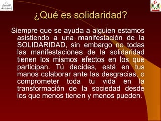 ¿Qué es solidaridad? Siempre que se ayuda a alguien estamos asistiendo a una manifestación de la SOLIDARIDAD, sin embargo no todas las manifestaciones de la solidaridad tienen los mismos efectos en los que participan. Tú decides, está en tus manos colaborar ante las desgracias, o comprometer toda tu vida en la transformación de la sociedad desde los que menos tienen y menos pueden. 