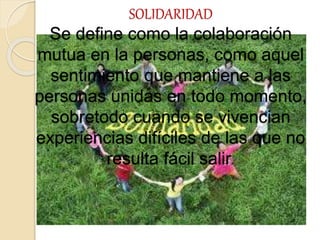 SOLIDARIDAD
Se define como la colaboración
mutua en la personas, como aquel
sentimiento que mantiene a las
personas unidas en todo momento,
sobretodo cuando se vivencian
experiencias difíciles de las que no
resulta fácil salir.
 