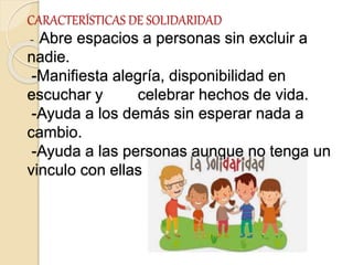 CARACTERÍSTICAS DE SOLIDARIDAD
- Abre espacios a personas sin excluir a
nadie.
-Manifiesta alegría, disponibilidad en
escuchar y celebrar hechos de vida.
-Ayuda a los demás sin esperar nada a
cambio.
-Ayuda a las personas aunque no tenga un
vinculo con ellas
 