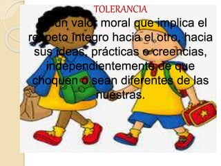 TOLERANCIA
Es un valor moral que implica el
respeto íntegro hacia el otro, hacia
sus ideas, prácticas o creencias,
independientemente de que
choquen o sean diferentes de las
nuestras.
 