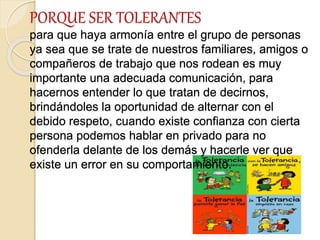 PORQUE SER TOLERANTES
para que haya armonía entre el grupo de personas
ya sea que se trate de nuestros familiares, amigos o
compañeros de trabajo que nos rodean es muy
importante una adecuada comunicación, para
hacernos entender lo que tratan de decirnos,
brindándoles la oportunidad de alternar con el
debido respeto, cuando existe confianza con cierta
persona podemos hablar en privado para no
ofenderla delante de los demás y hacerle ver que
existe un error en su comportamiento.
 